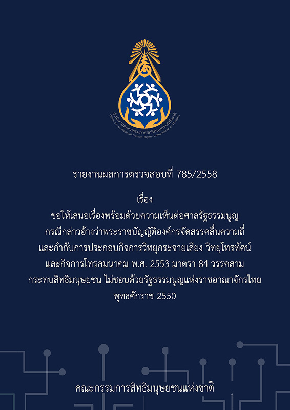  รายงานผลการตรวจสอบที่ 785/2558 เรื่อง ขอให้เสนอเรื่องพร้อมด้วยความเห็นต่อศาลรัฐธรรมนูญ กรณีกล่าวอ้างว่าพระราชบัญญัติองค์กรจัดสรรคลื่นความถี่และกำกับการประกอบกิจการวิทยุกระจายเสียง วิทยุโทรทัศน์ และกิจการโทรคมนาคม พ.ศ. 2553 มาตรา 84 วรรคสาม กระทบสิทธิมนุษยชน ไม่ชอบด้วยรัฐธรรมนูญแห่งราชอาณาจักรไทย พุทธศักราช 2550 